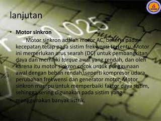 lanjutan
• Motor sinkron
Motor sinkron adalah motor AC, bekerja pada
kecepatan tetap pada sistim frekwensi tertentu. Motor
ini memerlukan arus searah (DC) untuk pembangkitan
daya dan memiliki torque awal yang rendah, dan oleh
karena itu motor sinkron cocok untuk penggunaan
awal dengan beban rendah, seperti kompresor udara,
perubahan frekwensi dan generator motor. Motor
sinkron mampu untuk memperbaiki faktor daya sistim,
sehingga sering digunakan pada sistim yang
• menggunakan banyak listrik.
 
