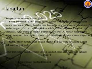 lanjutan
Komponen utama motor sinkron adalah
• Rotor. Perbedaan utama antara motor sinkron dengan motor induksi adalah
bahwa rotor mesin sinkron berjalan pada kecepatan yang sama dengan perputaran
medan magnet. Hal ini memungkinkan sebab medan magnit rotor tidak lagi
terinduksi. Rotor memiliki magnet permanen atau arus DC-excited, yang dipaksa
untuk mengunci pada posisi tertentu bila dihadapkan dengan medan magnet
lainnya.
• Stator. Stator menghasilkan medan magnet berputar yang sebanding dengan
frekwensi yang dipasok.
Motor ini berputar pada kecepatan sinkron, yang diberikan oleh persamaan berikut :
Ns = 120 f / P
Dimana:
f = frekwensi dari pasokan frekwensi
P= jumlah kutub
 
