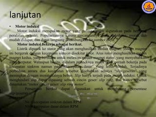 lanjutan
• Motor induksi
Motor induksi merupakan motor yang paling umum digunakan pada berbagai
peralatan industri. Popularitasnya karena rancangannya yang sederhana, murah dan
mudah didapat, dan dapat langsung disambungkan ke sumber daya.
Motor induksi bekerja sebagai berikut.
Listrik dipasok ke stator yang akan menghasilkan medan magnet. Medan magnet
ini bergerak dengan kecepatan sinkron disekitar rotor. Arus rotor menghasilkan medan
magnet kedua, yang berusaha untuk melawan medan magnet stator, yang menyebabkan
rotor berputar. Walaupun begitu, didalam prakteknya motor tidak pernah bekerja pada
kecepatan sinkron namun pada “kecepatan dasar” yang lebih rendah. Terjadinya
perbedaan antara dua kecepatan tersebut disebabkan adanya “slip/geseran” yang
meningkat dengan meningkatnya beban. Slip hanya terjadi pada motor induksi. Untuk
menghindari slip dapat dipasang sebuah cincin geser/ slip ring, dan motor tersebut
dinamakan “motor cincin geser/ slip ring motor”.
Persamaan berikut dapat digunakan untuk menghitung persentase
slip/geseran :
Dimana :
Ns = kecepatan sinkron dalam RPM
Nb = kecepatan dasar dalam RPM
 