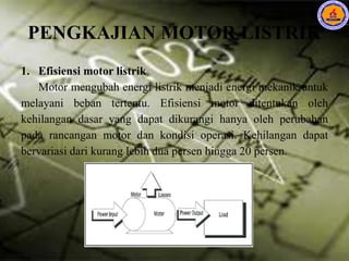 PENGKAJIAN MOTOR LISTRIK
1. Efisiensi motor listrik
Motor mengubah energi listrik menjadi energi mekanik untuk
melayani beban tertentu. Efisiensi motor ditentukan oleh
kehilangan dasar yang dapat dikurangi hanya oleh perubahan
pada rancangan motor dan kondisi operasi. Kehilangan dapat
bervariasi dari kurang lebih dua persen hingga 20 persen.
 