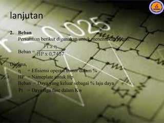 lanjutan
2. Beban
Persamaan berikut digunakan untuk menentukan beban:
Beban =
Dimana,
η = Efisiensi operasi motor dalam %
HP = Nameplate untuk Hp
Beban = Daya yang keluar sebagai % laju daya
Pi = Daya tiga fase dalam Kw
 