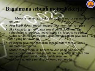 Bagaimana sebuah motor bekerja?
Mekanisme kerja untuk seluruh jenis motor secara
umum :
• Arus listrik dalam medan magnet akan memberikan gaya
• Jika kawat yang membawa arus dibengkokkan menjadi
sebuah lingkaran/loop, maka kedua sisi loop, yaitu pada
sudut kanan medan magnet, akan mendapatkan gaya pada
arah yang berlawanan.
• Pasangan gaya menghasilkan tenaga putar/ torque untuk
memutar kumparan.
• Motor-motor memiliki beberapa loop pada dinamonya
untuk memberikan tenaga putaran yang lebih seragam dan
medan magnetnya dihasilkan oleh susunan
elektromagnetik yang disebut kumparan medan.
 