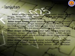 lanjutan
Beban mengacu kepada keluaran tenaga putar/ torque sesuai
dengan kecepatan yang diperlukan. Beban umumnya dapat
dikategorikan kedalam tiga kelompok :
• Beban torque konstan adalah beban dimana permintaan keluaran
energinya bervariasi dengan kecepatan operasinya namun torque
nya tidak bervariasi. Contoh beban dengan torque konstan adalah
conveyors, rotary kilns, dan pompa displacement konstan.
• Beban dengan variabel torque adalah beban dengan torque yang
bervariasi dengan kecepatan operasi. Contoh beban dengan
variabel torque adalah pompa sentrifugal dan fan (torque bervariasi
sebagai kwadrat kecepatan).
• Beban dengan energi konstan adalah beban dengan permintaan
torque yang berubah dan berbanding terbalik dengan kecepatan.
Contoh untuk beban dengan daya konstan adalah peralatan-
peralatan mesin.
 