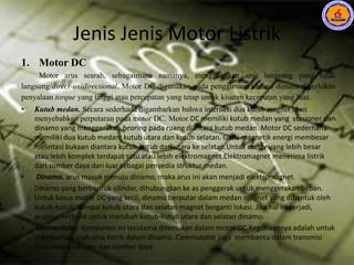Jenis Jenis Motor Listrik
1. Motor DC
Motor arus searah, sebagaimana namanya, menggunakan arus langsung yang tidak
langsung/direct-unidirectional. Motor DC digunakan pada penggunaan khusus dimana diperlukan
penyalaan torque yang tinggi atau percepatan yang tetap untuk kisaran kecepatan yang luas.
• Kutub medan. Secara sederhada digambarkan bahwa interaksi dua kutub magnet akan
menyebabkan perputaran pada motor DC. Motor DC memiliki kutub medan yang stasioner dan
dinamo yang menggerakan bearing pada ruang diantara kutub medan. Motor DC sederhana
memiliki dua kutub medan: kutub utara dan kutub selatan. Garis magnetik energi membesar
melintasi bukaan diantara kutub-kutub dari utara ke selatan.Untuk motor yang lebih besar
atau lebih komplek terdapat satu atau lebih elektromagnet.Elektromagnet menerima listrik
dari sumber daya dari luar sebagai penyedia struktur medan.
• Dinamo. arus masuk menuju dinamo, maka arus ini akan menjadi elektromagnet.
Dinamo yang berbentuk silinder, dihubungkan ke as penggerak untuk menggerakan beban.
Untuk kasus motor DC yang kecil, dinamo berputar dalam medan magnet yang dibentuk oleh
kutub-kutub, sampai kutub utara dan selatan magnet berganti lokasi. Jika hal ini terjadi,
arusnya berbalik untuk merubah kutub-kutub utara dan selatan dinamo.
• Commutator. Komponen ini terutama ditemukan dalam motor DC.Kegunaannya adalah untuk
membalikan arah arus listrik dalam dinamo. Commutator juga membantu dalam transmisi
arus antara dinamo dan sumber daya
 