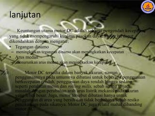 lanjutan
Keuntungan utama motor DC adalah sebagai pengendali kecepatan,
yang tidak mempengaruhi kualitas pasokan daya. Motor ini dapat
dikendalikan dengan mengatur:
• Tegangan dinamo
– meningkatkan tegangan dinamo akan meningkatkan kecepatan
• Arus medan
– menurunkan arus medan akan meningkatkan kecepatan.
Motor DC tersedia dalam banyak ukuran, namun
penggunaannya pada umumnya dibatasi untuk beberapa penggunaan
berkecepatan rendah, penggunaan daya rendah hingga sedang
seperti peralatan mesin dan rolling mills, sebab sering terjadi
masalah dengan perubahan arah arus listrik mekanis pada ukuran
yang lebih besar. Juga, motor tersebut dibatasi hanya untuk
penggunaan di area yang bersih dan tidak berbahaya sebab resiko
percikan api pada sikatnya. Motor DC juga relatif mahal dibanding
motor AC.
 