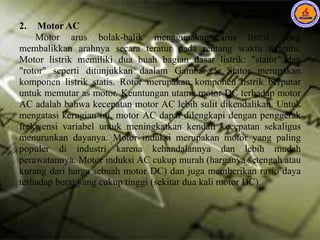 2. Motor AC
Motor arus bolak-balik menggunakan arus listrik yang
membalikkan arahnya secara teratur pada rentang waktu tertentu.
Motor listrik memiliki dua buah bagian dasar listrik: "stator" dan
"rotor" seperti ditunjukkan daalam Gambar 5. Stator merupakan
komponen listrik statis. Rotor merupakan komponen listrik berputar
untuk memutar as motor. Keuntungan utama motor DC terhadap motor
AC adalah bahwa kecepatan motor AC lebih sulit dikendalikan. Untuk
mengatasi kerugian ini, motor AC dapat dilengkapi dengan penggerak
frekwensi variabel untuk meningkatkan kendali kecepatan sekaligus
menurunkan dayanya. Motor induksi merupakan motor yang paling
populer di industri karena kehandalannya dan lebih mudah
perawatannya. Motor induksi AC cukup murah (harganya setengah atau
kurang dari harga sebuah motor DC) dan juga memberikan rasio daya
terhadap berat yang cukup tinggi (sekitar dua kali motor DC).
 