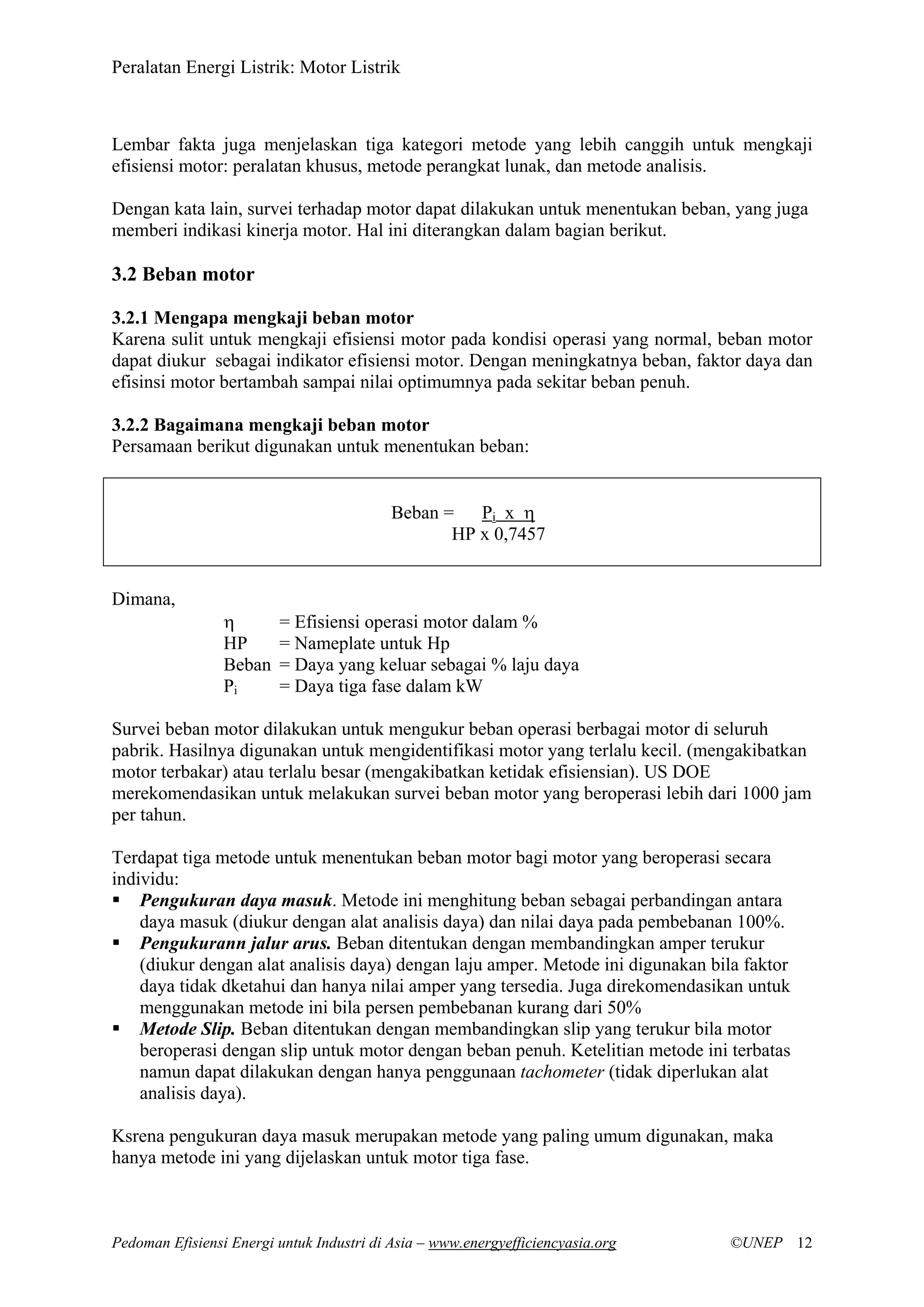 Peralatan Energi Listrik: Motor Listrik
Pedoman Efisiensi Energi untuk Industri di Asia – www.energyefficiencyasia.org ©UNEP 12
Lembar fakta juga menjelaskan tiga kategori metode yang lebih canggih untuk mengkaji
efisiensi motor: peralatan khusus, metode perangkat lunak, dan metode analisis.
Dengan kata lain, survei terhadap motor dapat dilakukan untuk menentukan beban, yang juga
memberi indikasi kinerja motor. Hal ini diterangkan dalam bagian berikut.
3.2 Beban motor
3.2.1 Mengapa mengkaji beban motor
Karena sulit untuk mengkaji efisiensi motor pada kondisi operasi yang normal, beban motor
dapat diukur sebagai indikator efisiensi motor. Dengan meningkatnya beban, faktor daya dan
efisinsi motor bertambah sampai nilai optimumnya pada sekitar beban penuh.
3.2.2 Bagaimana mengkaji beban motor
Persamaan berikut digunakan untuk menentukan beban:
Beban = Pi x η
HP x 0,7457
Dimana,
η = Efisiensi operasi motor dalam %
HP = Nameplate untuk Hp
Beban = Daya yang keluar sebagai % laju daya
Pi = Daya tiga fase dalam kW
Survei beban motor dilakukan untuk mengukur beban operasi berbagai motor di seluruh
pabrik. Hasilnya digunakan untuk mengidentifikasi motor yang terlalu kecil. (mengakibatkan
motor terbakar) atau terlalu besar (mengakibatkan ketidak efisiensian). US DOE
merekomendasikan untuk melakukan survei beban motor yang beroperasi lebih dari 1000 jam
per tahun.
Terdapat tiga metode untuk menentukan beban motor bagi motor yang beroperasi secara
individu:
Pengukuran daya masuk. Metode ini menghitung beban sebagai perbandingan antara
daya masuk (diukur dengan alat analisis daya) dan nilai daya pada pembebanan 100%.
Pengukurann jalur arus. Beban ditentukan dengan membandingkan amper terukur
(diukur dengan alat analisis daya) dengan laju amper. Metode ini digunakan bila faktor
daya tidak dketahui dan hanya nilai amper yang tersedia. Juga direkomendasikan untuk
menggunakan metode ini bila persen pembebanan kurang dari 50%
Metode Slip. Beban ditentukan dengan membandingkan slip yang terukur bila motor
beroperasi dengan slip untuk motor dengan beban penuh. Ketelitian metode ini terbatas
namun dapat dilakukan dengan hanya penggunaan tachometer (tidak diperlukan alat
analisis daya).
Ksrena pengukuran daya masuk merupakan metode yang paling umum digunakan, maka
hanya metode ini yang dijelaskan untuk motor tiga fase.
 