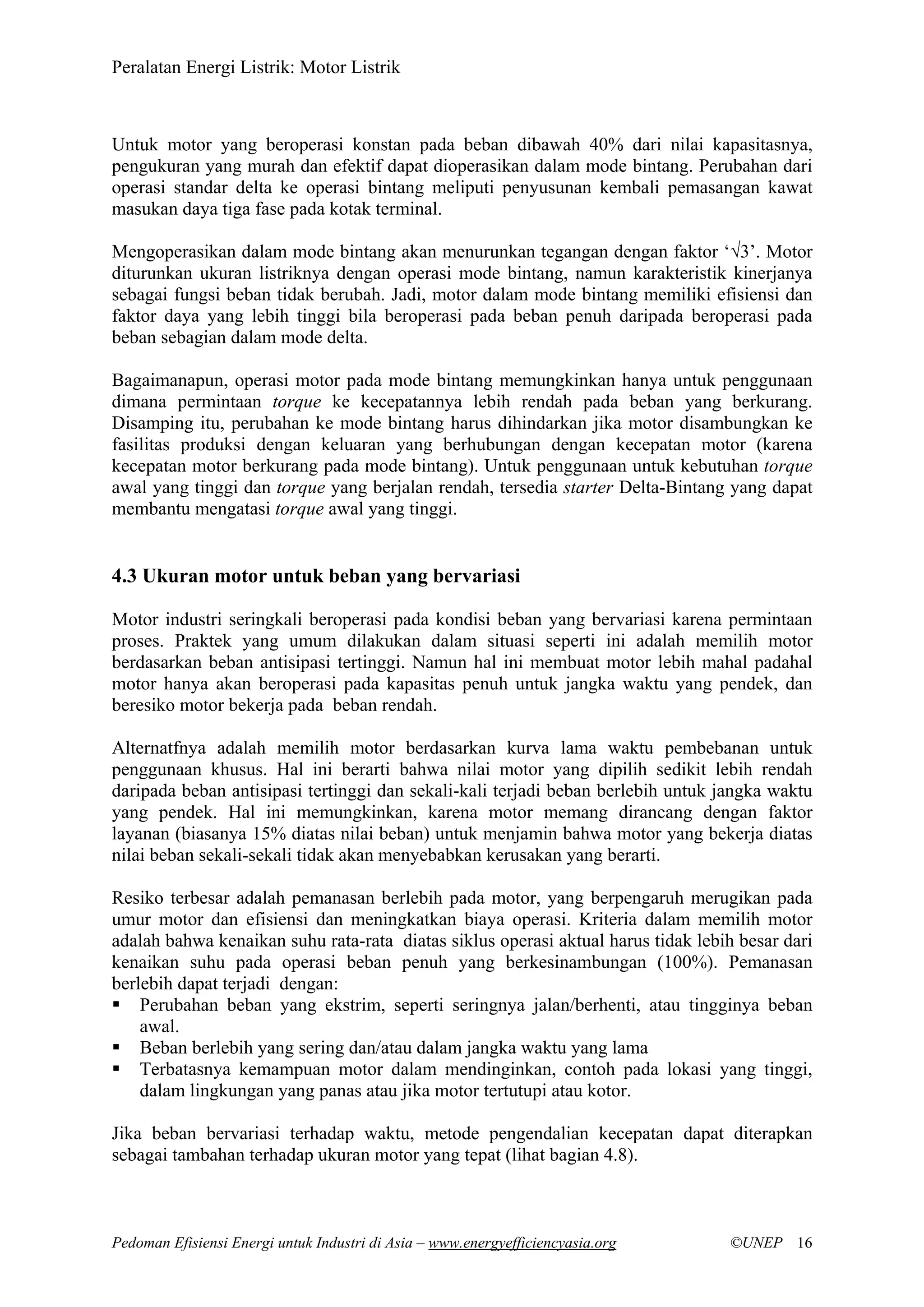 Peralatan Energi Listrik: Motor Listrik
Pedoman Efisiensi Energi untuk Industri di Asia – www.energyefficiencyasia.org ©UNEP 16
Untuk motor yang beroperasi konstan pada beban dibawah 40% dari nilai kapasitasnya,
pengukuran yang murah dan efektif dapat dioperasikan dalam mode bintang. Perubahan dari
operasi standar delta ke operasi bintang meliputi penyusunan kembali pemasangan kawat
masukan daya tiga fase pada kotak terminal.
Mengoperasikan dalam mode bintang akan menurunkan tegangan dengan faktor ‘√3’. Motor
diturunkan ukuran listriknya dengan operasi mode bintang, namun karakteristik kinerjanya
sebagai fungsi beban tidak berubah. Jadi, motor dalam mode bintang memiliki efisiensi dan
faktor daya yang lebih tinggi bila beroperasi pada beban penuh daripada beroperasi pada
beban sebagian dalam mode delta.
Bagaimanapun, operasi motor pada mode bintang memungkinkan hanya untuk penggunaan
dimana permintaan torque ke kecepatannya lebih rendah pada beban yang berkurang.
Disamping itu, perubahan ke mode bintang harus dihindarkan jika motor disambungkan ke
fasilitas produksi dengan keluaran yang berhubungan dengan kecepatan motor (karena
kecepatan motor berkurang pada mode bintang). Untuk penggunaan untuk kebutuhan torque
awal yang tinggi dan torque yang berjalan rendah, tersedia starter Delta-Bintang yang dapat
membantu mengatasi torque awal yang tinggi.
4.3 Ukuran motor untuk beban yang bervariasi
Motor industri seringkali beroperasi pada kondisi beban yang bervariasi karena permintaan
proses. Praktek yang umum dilakukan dalam situasi seperti ini adalah memilih motor
berdasarkan beban antisipasi tertinggi. Namun hal ini membuat motor lebih mahal padahal
motor hanya akan beroperasi pada kapasitas penuh untuk jangka waktu yang pendek, dan
beresiko motor bekerja pada beban rendah.
Alternatfnya adalah memilih motor berdasarkan kurva lama waktu pembebanan untuk
penggunaan khusus. Hal ini berarti bahwa nilai motor yang dipilih sedikit lebih rendah
daripada beban antisipasi tertinggi dan sekali-kali terjadi beban berlebih untuk jangka waktu
yang pendek. Hal ini memungkinkan, karena motor memang dirancang dengan faktor
layanan (biasanya 15% diatas nilai beban) untuk menjamin bahwa motor yang bekerja diatas
nilai beban sekali-sekali tidak akan menyebabkan kerusakan yang berarti.
Resiko terbesar adalah pemanasan berlebih pada motor, yang berpengaruh merugikan pada
umur motor dan efisiensi dan meningkatkan biaya operasi. Kriteria dalam memilih motor
adalah bahwa kenaikan suhu rata-rata diatas siklus operasi aktual harus tidak lebih besar dari
kenaikan suhu pada operasi beban penuh yang berkesinambungan (100%). Pemanasan
berlebih dapat terjadi dengan:
Perubahan beban yang ekstrim, seperti seringnya jalan/berhenti, atau tingginya beban
awal.
Beban berlebih yang sering dan/atau dalam jangka waktu yang lama
Terbatasnya kemampuan motor dalam mendinginkan, contoh pada lokasi yang tinggi,
dalam lingkungan yang panas atau jika motor tertutupi atau kotor.
Jika beban bervariasi terhadap waktu, metode pengendalian kecepatan dapat diterapkan
sebagai tambahan terhadap ukuran motor yang tepat (lihat bagian 4.8).
 