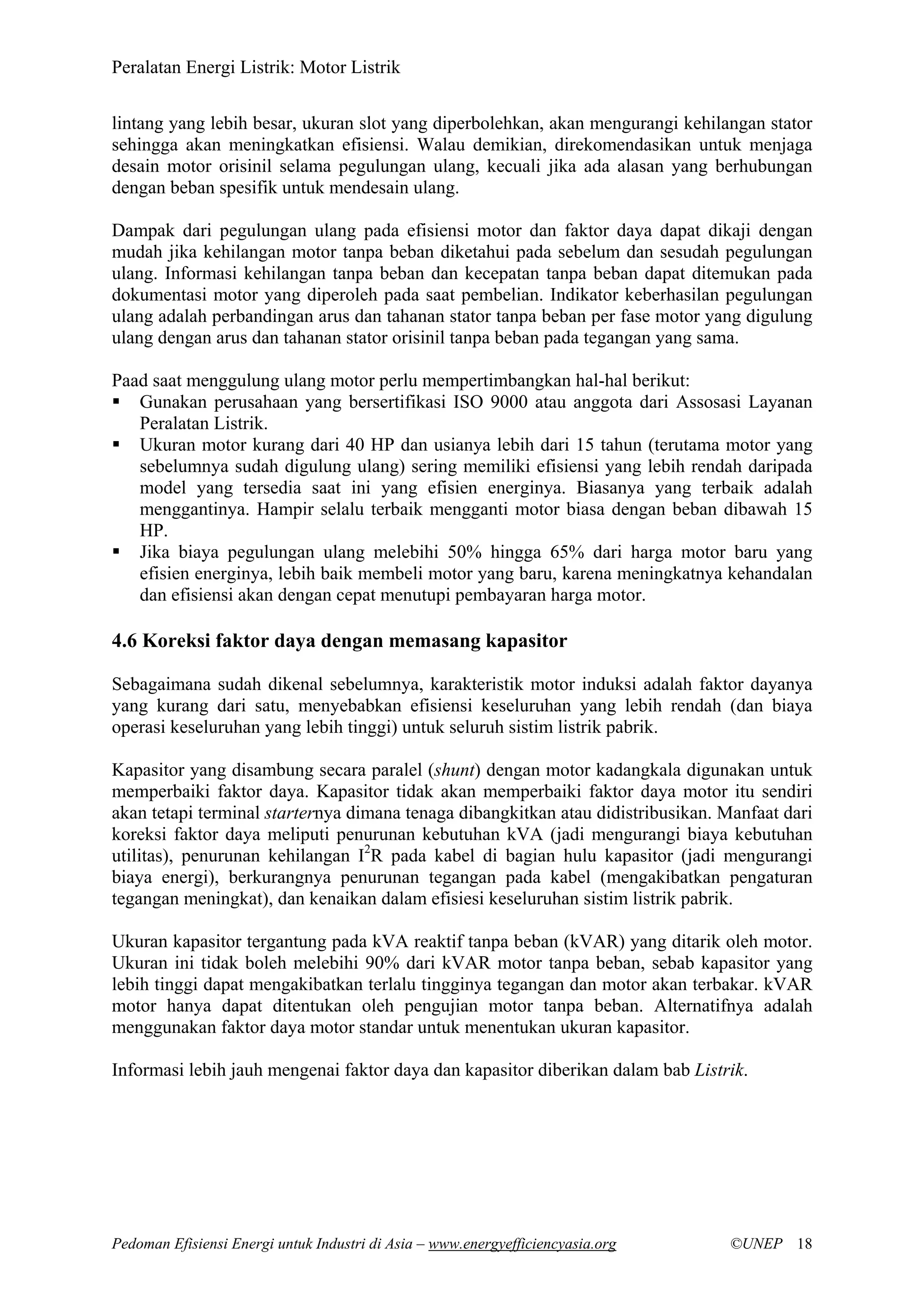 Peralatan Energi Listrik: Motor Listrik
Pedoman Efisiensi Energi untuk Industri di Asia – www.energyefficiencyasia.org ©UNEP 18
lintang yang lebih besar, ukuran slot yang diperbolehkan, akan mengurangi kehilangan stator
sehingga akan meningkatkan efisiensi. Walau demikian, direkomendasikan untuk menjaga
desain motor orisinil selama pegulungan ulang, kecuali jika ada alasan yang berhubungan
dengan beban spesifik untuk mendesain ulang.
Dampak dari pegulungan ulang pada efisiensi motor dan faktor daya dapat dikaji dengan
mudah jika kehilangan motor tanpa beban diketahui pada sebelum dan sesudah pegulungan
ulang. Informasi kehilangan tanpa beban dan kecepatan tanpa beban dapat ditemukan pada
dokumentasi motor yang diperoleh pada saat pembelian. Indikator keberhasilan pegulungan
ulang adalah perbandingan arus dan tahanan stator tanpa beban per fase motor yang digulung
ulang dengan arus dan tahanan stator orisinil tanpa beban pada tegangan yang sama.
Paad saat menggulung ulang motor perlu mempertimbangkan hal-hal berikut:
Gunakan perusahaan yang bersertifikasi ISO 9000 atau anggota dari Assosasi Layanan
Peralatan Listrik.
Ukuran motor kurang dari 40 HP dan usianya lebih dari 15 tahun (terutama motor yang
sebelumnya sudah digulung ulang) sering memiliki efisiensi yang lebih rendah daripada
model yang tersedia saat ini yang efisien energinya. Biasanya yang terbaik adalah
menggantinya. Hampir selalu terbaik mengganti motor biasa dengan beban dibawah 15
HP.
Jika biaya pegulungan ulang melebihi 50% hingga 65% dari harga motor baru yang
efisien energinya, lebih baik membeli motor yang baru, karena meningkatnya kehandalan
dan efisiensi akan dengan cepat menutupi pembayaran harga motor.
4.6 Koreksi faktor daya dengan memasang kapasitor
Sebagaimana sudah dikenal sebelumnya, karakteristik motor induksi adalah faktor dayanya
yang kurang dari satu, menyebabkan efisiensi keseluruhan yang lebih rendah (dan biaya
operasi keseluruhan yang lebih tinggi) untuk seluruh sistim listrik pabrik.
Kapasitor yang disambung secara paralel (shunt) dengan motor kadangkala digunakan untuk
memperbaiki faktor daya. Kapasitor tidak akan memperbaiki faktor daya motor itu sendiri
akan tetapi terminal starternya dimana tenaga dibangkitkan atau didistribusikan. Manfaat dari
koreksi faktor daya meliputi penurunan kebutuhan kVA (jadi mengurangi biaya kebutuhan
utilitas), penurunan kehilangan I2
R pada kabel di bagian hulu kapasitor (jadi mengurangi
biaya energi), berkurangnya penurunan tegangan pada kabel (mengakibatkan pengaturan
tegangan meningkat), dan kenaikan dalam efisiesi keseluruhan sistim listrik pabrik.
Ukuran kapasitor tergantung pada kVA reaktif tanpa beban (kVAR) yang ditarik oleh motor.
Ukuran ini tidak boleh melebihi 90% dari kVAR motor tanpa beban, sebab kapasitor yang
lebih tinggi dapat mengakibatkan terlalu tingginya tegangan dan motor akan terbakar. kVAR
motor hanya dapat ditentukan oleh pengujian motor tanpa beban. Alternatifnya adalah
menggunakan faktor daya motor standar untuk menentukan ukuran kapasitor.
Informasi lebih jauh mengenai faktor daya dan kapasitor diberikan dalam bab Listrik.
 