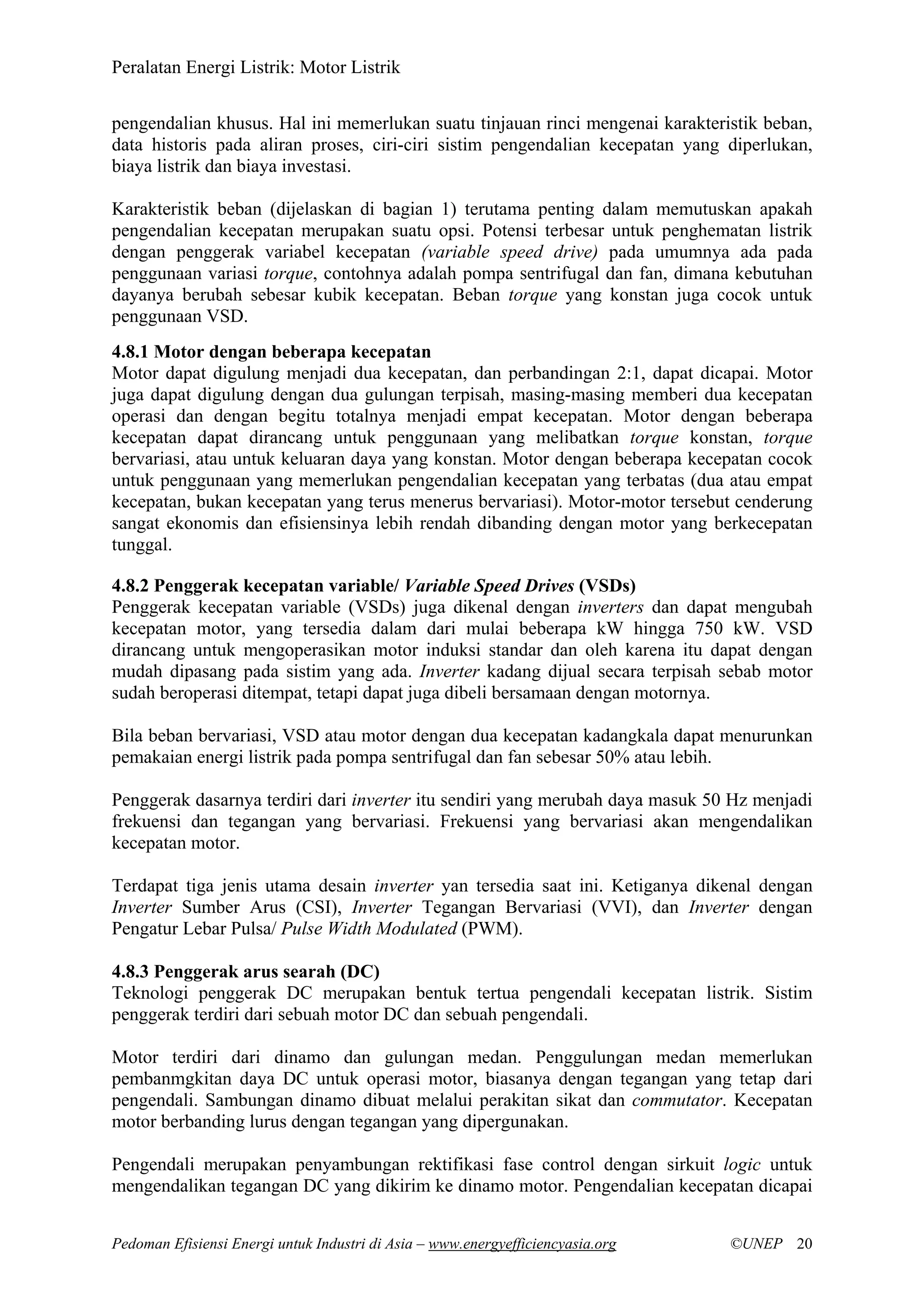 Peralatan Energi Listrik: Motor Listrik
Pedoman Efisiensi Energi untuk Industri di Asia – www.energyefficiencyasia.org ©UNEP 20
pengendalian khusus. Hal ini memerlukan suatu tinjauan rinci mengenai karakteristik beban,
data historis pada aliran proses, ciri-ciri sistim pengendalian kecepatan yang diperlukan,
biaya listrik dan biaya investasi.
Karakteristik beban (dijelaskan di bagian 1) terutama penting dalam memutuskan apakah
pengendalian kecepatan merupakan suatu opsi. Potensi terbesar untuk penghematan listrik
dengan penggerak variabel kecepatan (variable speed drive) pada umumnya ada pada
penggunaan variasi torque, contohnya adalah pompa sentrifugal dan fan, dimana kebutuhan
dayanya berubah sebesar kubik kecepatan. Beban torque yang konstan juga cocok untuk
penggunaan VSD.
4.8.1 Motor dengan beberapa kecepatan
Motor dapat digulung menjadi dua kecepatan, dan perbandingan 2:1, dapat dicapai. Motor
juga dapat digulung dengan dua gulungan terpisah, masing-masing memberi dua kecepatan
operasi dan dengan begitu totalnya menjadi empat kecepatan. Motor dengan beberapa
kecepatan dapat dirancang untuk penggunaan yang melibatkan torque konstan, torque
bervariasi, atau untuk keluaran daya yang konstan. Motor dengan beberapa kecepatan cocok
untuk penggunaan yang memerlukan pengendalian kecepatan yang terbatas (dua atau empat
kecepatan, bukan kecepatan yang terus menerus bervariasi). Motor-motor tersebut cenderung
sangat ekonomis dan efisiensinya lebih rendah dibanding dengan motor yang berkecepatan
tunggal.
4.8.2 Penggerak kecepatan variable/ Variable Speed Drives (VSDs)
Penggerak kecepatan variable (VSDs) juga dikenal dengan inverters dan dapat mengubah
kecepatan motor, yang tersedia dalam dari mulai beberapa kW hingga 750 kW. VSD
dirancang untuk mengoperasikan motor induksi standar dan oleh karena itu dapat dengan
mudah dipasang pada sistim yang ada. Inverter kadang dijual secara terpisah sebab motor
sudah beroperasi ditempat, tetapi dapat juga dibeli bersamaan dengan motornya.
Bila beban bervariasi, VSD atau motor dengan dua kecepatan kadangkala dapat menurunkan
pemakaian energi listrik pada pompa sentrifugal dan fan sebesar 50% atau lebih.
Penggerak dasarnya terdiri dari inverter itu sendiri yang merubah daya masuk 50 Hz menjadi
frekuensi dan tegangan yang bervariasi. Frekuensi yang bervariasi akan mengendalikan
kecepatan motor.
Terdapat tiga jenis utama desain inverter yan tersedia saat ini. Ketiganya dikenal dengan
Inverter Sumber Arus (CSI), Inverter Tegangan Bervariasi (VVI), dan Inverter dengan
Pengatur Lebar Pulsa/ Pulse Width Modulated (PWM).
4.8.3 Penggerak arus searah (DC)
Teknologi penggerak DC merupakan bentuk tertua pengendali kecepatan listrik. Sistim
penggerak terdiri dari sebuah motor DC dan sebuah pengendali.
Motor terdiri dari dinamo dan gulungan medan. Penggulungan medan memerlukan
pembanmgkitan daya DC untuk operasi motor, biasanya dengan tegangan yang tetap dari
pengendali. Sambungan dinamo dibuat melalui perakitan sikat dan commutator. Kecepatan
motor berbanding lurus dengan tegangan yang dipergunakan.
Pengendali merupakan penyambungan rektifikasi fase control dengan sirkuit logic untuk
mengendalikan tegangan DC yang dikirim ke dinamo motor. Pengendalian kecepatan dicapai
 