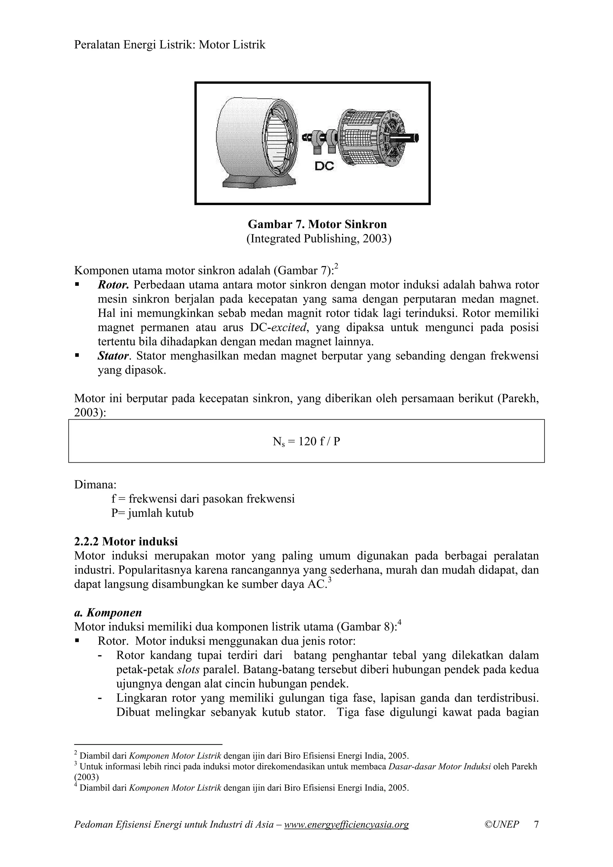 Peralatan Energi Listrik: Motor Listrik
Pedoman Efisiensi Energi untuk Industri di Asia – www.energyefficiencyasia.org ©UNEP 7
Komponen utama motor sinkron adalah (Gambar 7):2
Rotor. Perbedaan utama antara motor sinkron dengan motor induksi adalah bahwa rotor
mesin sinkron berjalan pada kecepatan yang sama dengan perputaran medan magnet.
Hal ini memungkinkan sebab medan magnit rotor tidak lagi terinduksi. Rotor memiliki
magnet permanen atau arus DC-excited, yang dipaksa untuk mengunci pada posisi
tertentu bila dihadapkan dengan medan magnet lainnya.
Stator. Stator menghasilkan medan magnet berputar yang sebanding dengan frekwensi
yang dipasok.
Motor ini berputar pada kecepatan sinkron, yang diberikan oleh persamaan berikut (Parekh,
2003):
Ns = 120 f / P
Dimana:
f = frekwensi dari pasokan frekwensi
P= jumlah kutub
2.2.2 Motor induksi
Motor induksi merupakan motor yang paling umum digunakan pada berbagai peralatan
industri. Popularitasnya karena rancangannya yang sederhana, murah dan mudah didapat, dan
dapat langsung disambungkan ke sumber daya AC.3
a. Komponen
Motor induksi memiliki dua komponen listrik utama (Gambar 8):4
Rotor. Motor induksi menggunakan dua jenis rotor:
- Rotor kandang tupai terdiri dari batang penghantar tebal yang dilekatkan dalam
petak-petak slots paralel. Batang-batang tersebut diberi hubungan pendek pada kedua
ujungnya dengan alat cincin hubungan pendek.
- Lingkaran rotor yang memiliki gulungan tiga fase, lapisan ganda dan terdistribusi.
Dibuat melingkar sebanyak kutub stator. Tiga fase digulungi kawat pada bagian
2
Diambil dari Komponen Motor Listrik dengan ijin dari Biro Efisiensi Energi India, 2005.
3
Untuk informasi lebih rinci pada induksi motor direkomendasikan untuk membaca Dasar-dasar Motor Induksi oleh Parekh
(2003)
4
Diambil dari Komponen Motor Listrik dengan ijin dari Biro Efisiensi Energi India, 2005.
Gambar 7. Motor Sinkron
(Integrated Publishing, 2003)
 