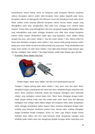 10
(asynchronous motor) karena mesin ini beroperasi pada kecepatan dibawah kecepatan
sinkron. Kecepatan sinkron sendiri ialah kecepatan rotasi medan magnetik pada mesin.
Kecepatan sinkron ini dipengaruhi oleh frekuensi mesin dan banyaknya kutub pada mesin.
Motor induksi selalu berputar dibawah kecepatan sinkron karena medan magnet yang
dibangkitkan stator akan menghasilkan fluks pada rotor sehingga rotor tersebut dapat
berputar. Namun fluks yang terbangkitkan oleh rotor mengalami lagging dibandingkan fluks
yang terbangkitkan pada stator sehingga kecepatan rotor tidak akan secepat kecepatan
putaran medan magnet. Berdasarkan suplai input yang digunakan, motor induksi dibagi
menjadi dua jenis, yaitu motor: induksi 1 fasa dan motor induksi 3 fasa. Dalam artikel ini
hanya akan dijelaskan mengenai motor induksi 1 fasa, namun untuk prinsip kerjanya sendiri
kedua jenis motor induksi tersebut memiliki prinsip kerja yang sama. Yang membedakan dari
kedua motor induksi ini ialah motor induksi 1 fasa tidak dapat berputar tanpa bantuan gaya
dari luar sedangkan motor induksi 3 fasa dapat berputar sendiri tanpa bantuan gaya dari luar.
1. Konstruksi Motor Induksi Satu Fasa
Gambar-bagian utama motor induksi satu fasa (www.learnengineering.org)
Terdapat 2 bagian penting pada motor induksi 1 fasa, yaitu: rotor dan stator. Rotor
merupakan bagian yang berputar dari motor dan stator merupakan bagian yang diam dari
motor. Rotor umumnya berbentuk slinder dan bergerigi sedangkan stator berbentuk
silinder yang melingkari seluruh badan rotor. Stator harus dilengkapi dengan kutub-
kutub magnet dimana kutub utara dan selatan pada stator harus sama dan dipasang
melingkari rotor sebagai suplai medan magnet dan kumparan stator untuk menginduksi
kutub sehingga menciptakan medan magnet. Stator umumnya dilengkapi dengan stator
winding yang bertujuan membantu putaran rotor, dimana stator winding dilengkapi
dengan konduktor berupa kumparan. Selain itu, stator juga dilapisi dengan lamina
berbahan dasar silikon dan besi yang bertujuan untuk mengurangi tegangan yang
terinduksi pada sumbu stator dan mengurangi dampak kerugian akibat munculnya arus
 