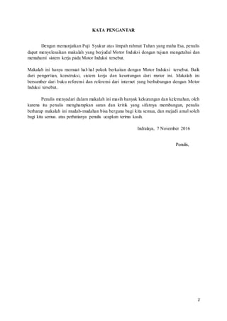 2
KATA PENGANTAR
Dengan memanjatkan Puji Syukur atas limpah rahmat Tuhan yang maha Esa, penulis
dapat menyelesaikan makalah yang berjudul Motor Induksi dengan tujuan mengetahui dan
memahami sistem kerja pada Motor Induksi tersebut.
Makalah ini hanya memuat hal-hal pokok berkaitan dengan Motor Induksi tersebut. Baik
dari pengertian, konstruksi, sistem kerja dan keuntungan dari motor ini. Makalah ini
bersumber dari buku referensi dan referensi dari internet yang berhubungan dengan Motor
Induksi tersebut..
Penulis menyadari dalam makalah ini masih banyak kekurangan dan kelemahan, oleh
karena itu penulis mengharapkan saran dan kritik yang sifatnya membangun, penulis
berharap makalah ini mudah-mudahan bisa berguna bagi kita semua, dan mejadi amal soleh
bagi kita semua. atas perhatianya penulis ucapkan terima kasih.
Indralaya, 7 November 2016
Penulis,
 