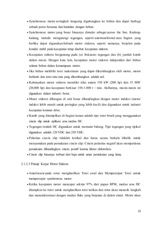 21
 Synchronous motor seringkali langsung digabungkan ke beban dan dapat berbagi
sebuah poros bersama dan bantalan dengan beban.
 Synchronous motor yang besar biasanya dimulai sebagai across the line. Kadang-
kadang, metode mengurangi tegangan, seperti autotransformer atau bagian yang
berliku dapat digunakan.Sebuah motor sinkron, seperti namanya, berjalan pada
kondisi stabil pada kecepatan tetap disebut kecepatan sinkron.
 Kecepatan sinkron bergantung pada (a) frekuensi tegangan dan (b) jumlah kutub
dalam mesin. Dengan kata lain, kecepatan motor sinkron independen dari beban
selama beban dalam kemampuan motor.
 Jika beban melebihi torsi maksimum yang dapat dikembangkan oleh motor, motor
berhenti dan torsi rata-rata yang dikembangkan adalah nol.
 Kebanyakan motor sinkron memiliki nilai antara 150 kW (200 hp) dan 15 MW
(20,000 hp) dan kecepatan berkisar 150-1.800 r / min. Akibatnya, mesin-mesin ini
digunakan dalam industri berat.
 Motor sinkron dibangun di unit besar dibandingkan dengan motor induksi (motor
induksi lebih murah untuk peringkat yang lebih kecil) dan digunakan untuk industri
kecepatan konstan drive.
 Kutub yang ditampilkan di bagian kanan adalah tipe rotor brush yang menggunakan
cincin slip untuk aplikasi arus medan DC.
 Tegangan rendah DC digunakan untuk memutar bidang. Tipe tegangan yang tipikal
digunakan adalah 120 VDC dan 250 VDC.
 Polaritas cincin slip tidaklah kritikal dan harus secara berkala dibalik untuk
menyamakan pada pemakaian cincin slip. Cincin polaritas negatif akan memperlama
pemakaian dibandingkan cincin positif karena faktor elektrolisis.
 Cincin slip biasanya terbuat dari baja untuk umur pemakaian yang lama.
2.1.2.3 Prinsip Kerjar Motor Sinkron
 Amortisseur pada rotor menghasilkan Torsi awal dan Mempercepat Torsi untuk
mempercepat synchronous motor.
 Ketika kecepatan motor mencapai sekitar 97% dari papan RPM, medan arus DC
diterapkan ke rotor untuk menghasilkan torsi tarikan dan rotor akan menarik langkah
dan mensinkronisasi dengan medan fluks yang berputar di dalam stator. Motor akan
 