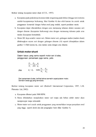 23
Berikut tentang kecepatan motor shunt (E.T.E., 1997):
a. Kecepatan pada prakteknya konstan tidak tergantung pada beban (hingga torsi tertentu
setelah kecepatannya berkurang, lihat Gambar 4) dan oleh karena itu cocok untuk
penggunaan komersial dengan beban awal yang rendah, seperti peralatan mesin.
b. Kecepatan dapat dikendalikan dengan cara memasang tahanan dalam susunan seri
dengan dinamo (kecepatan berkurang) atau dengan memasang tahanan pada arus
medan (kecepatan bertambah).
c. Motor DC daya sendiri: motor seri. Dalam motor seri, gulungan medan (medan shunt)
dihubungkan secara seri dengan gulungan dinamo (A) seperti ditunjukkan dalam
gambar 5. Oleh karena itu, arus medan sama dengan arus dinamo.
Berikut tentang kecepatan motor seri (Rodwell International Corporation, 1997; L.M.
Photonics Ltd, 2002):
a. Kecepatan dibatasi pada 5000 RPM.
b. Harus dihindarkan menjalankan motor seri tanpa ada beban sebab motor akan
mempercepat tanpa terkendali.
c. Motor-motor seri cocok untuk penggunaan yang memerlukan torque penyalaan awal
yang tinggi, seperti derek dan alat pengangkat hoist (lihat Gambar 5).
 