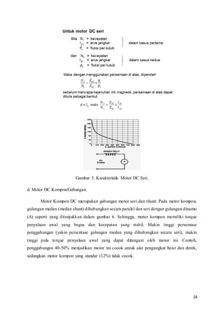 24
Gambar 5. Karakteristik Motor DC Seri.
d. Motor DC Kompon/Gabungan.
Motor Kompon DC merupakan gabungan motor seri dan shunt. Pada motor kompon,
gulungan medan (medan shunt) dihubungkan secara paralel dan seri dengan gulungan dinamo
(A) seperti yang ditunjukkan dalam gambar 6. Sehingga, motor kompon memiliki torque
penyalaan awal yang bagus dan kecepatan yang stabil. Makin tinggi persentase
penggabungan (yakni persentase gulungan medan yang dihubungkan secara seri), makin
tinggi pula torque penyalaan awal yang dapat ditangani oleh motor ini. Contoh,
penggabungan 40-50% menjadikan motor ini cocok untuk alat pengangkat hoist dan derek,
sedangkan motor kompon yang standar (12%) tidak cocok.
 