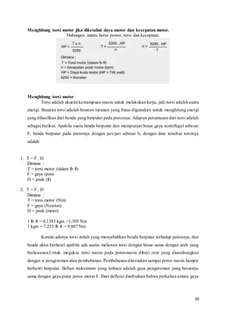 26
Menghitung torsi motor jika diketahui daya motor dan kecepatan motor.
Hubungan antara horse power, torsi dan kecepatan.
Menghitung torsi motor
Torsi adalah ukuran kemampuan mesin untuk melakukan kerja, jadi torsi adalah suatu
energi. Besaran torsi adalah besaran turunan yang biasa digunakan untuk menghitung energi
yang dihasilkan dari benda yang berputar pada porosnya. Adapun perumusan dari torsi adalah
sebagai berikut. Apabila suatu benda berputar dan mempunyai besar gaya sentrifugal sebesar
F, benda berputar pada porosnya dengan jari-jari sebesar b, dengan data tersebut torsinya
adalah:
1. T = F . D
Dimana :
T = torsi motor (dalam lb ft)
F = gaya (pon)
D = jarak (ft)
2. T = F . D
Dimana :
T = torsi motor (Nm)
F = gaya (Newton)
D = jarak (meter)
1 lb ft = 0,1383 kgm =1,305 Nm
1 kgm = 7,233 lb ft = 9,807 Nm
Karena adanya torsi inilah yang menyebabkan benda berputar terhadap porosnya, dan
benda akan berhenti apabila ada usaha melawan torsi dengan besar sama dengan arah yang
berlawanan.Untuk megukur torsi mesin pada porosmesin diberi rem yang disambungkan
dengan w pengereman atau pembebanan. Pembebanan diteruskan sampai poros mesin hampir
berhenti berputar. Beban maksimum yang terbaca adalah gaya pengereman yang besarnya
sama dengan gaya putar poros mesin F. Dari definisi disebutkan bahwa perkalian antara gaya
 