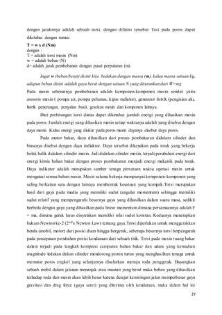27
dengan jaraknnya adalah sebuah torsi, dengan difinisi tersebut Tosi pada poros dapat
diketahui dengan rumus:
T = w x d (Nm)
dengan :
T = adalah torsi mesin (Nm)
w = adalah beban (N)
d= adalah jarak pembebanan dengan pusat perputaran (m)
Ingat w (beban/berat) disini kita bedakan dengan massa (m), kalau massa satuan kg,
adapun beban disini adalah gaya berat dengan satuan N yang diturunkan dari W=mg
Pada mesin sebenarnya pembebanan adalah komponen-komponen mesin sendiri yaitu
asesoris mesin ( pompa air, pompa pelumas, kipas radiator), generator listrik (pengisian aki,
listrik penerangan, penyalan busi), gesekan mesin dan komponen lainnya.
Dari perhitungan torsi diatas dapat diketahui jumlah energi yang dihasikan mesin
pada poros. Jumlah energi yang dihasikan mesin setiap waktunya adalah yang disebut dengan
daya mesin. Kalau energi yang diukur pada poros mesin dayanya disebut daya poros.
Pada motor bakar, daya dihasilkan dari proses pembakaran didalam silinder dan
biasanya disebut dengan daya indiaktor. Daya tersebut dikenakan pada torak yang bekerja
bolak balik didalam silinder mesin. Jadi didalam silinder mesin, terjadi perubahan energi dari
energi kimia bahan bakar dengan proses pembakaran menjadi energi mekanik pada torak.
Daya indikator adalah merupakan sumber tenaga persatuan waktu operasi mesin untuk
mengatasi semua beban mesin. Mesin selama bekerja mempunyai komponen-komponen yang
saling berkaitan satu dengan lainnya membentuk kesatuan yang kompak.Torsi merupakan
hasil dari gaya pada media yang memiliki sudut (angular momentum) sehingga memiliki
sudut relatif yang mempengaruhi besarnya gaya yang dihasilkan dalam suatu masa, sedikit
berbeda dengan gaya yang dihasilkan pada linear momentum dimana persamaannya adalah F
= ma, dimana gerak lurus dinyatakan memiliki nilai sudut konstan. Keduanya menerapkan
hukum Newton ke-2 (2nd’s Newton Law) tentang gaya.Torsi diperlukan untuk menggerakkan
benda (mobil, motor) dari posisi diam hingga bergerak, seberapa besarnya torsi berpengaruh
pada percepatan perubahan posisi kendaraan dari sebuah titik. Torsi pada mesin ruang bakar
dalam terjadi pada langkah kompresi campuran bahan bakar dan udara yang kemudian
magnitude ledakan dalam silinder mendorong piston turun yang menghasilkan tenaga untuk
memutar poros engkol yang selanjutnya disalurkan menuju roda penggerak. Bayangkan
sebuah mobil dalam jalanan menanjak atau muatan yang berat maka beban yang dihasilkan
terhadap roda dan mesin akan lebih besar karena derajat kemiringan jalan memperbesar gaya
gravitasi dan drag force (gaya seret) yang diterima oleh kendaraan, maka dalam hal ini
 
