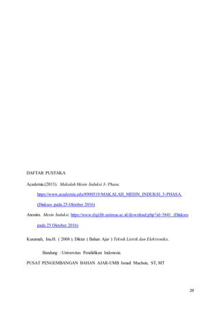 29
DAFTAR PUSTAKA
Academia.(2013). Makalah Mesin Induksi 3- Phasa.
https://www.academia.edu/8900519/MAKALAH_MESIN_INDUKSI_3-PHASA.
(Diakses pada 25 Oktober 2016)
Anonim. Mesin Induksi. https://www.digilib.unimus.ac.id/download.php?id=3841 (Diakses
pada 25 Oktober 2016)
Kusumah, Inu.H. ( 2008 ). Diktat ( Bahan Ajar ) Teknik Listrik dan Elektronika.
Bandung : Universitas Pendidikan Indonesia.
PUSAT PENGEMBANGAN BAHAN AJAR-UMB Ismail Muchsin, ST, MT
 