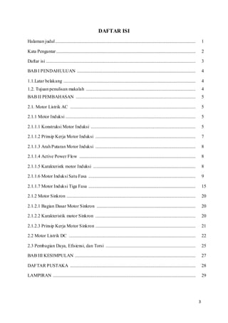 3
DAFTAR ISI
Halaman judul.......................................................................................................................... 1
Kata Pengantar ......................................................................................................................... 2
Daftar isi .................................................................................................................................. 3
BAB I PENDAHULUAN ....................................................................................................... 4
1.1.Latar belakang ................................................................................................................... 4
1.2. Tujuan penulisan makalah ............................................................................................... 4
BAB II PEMBAHASAN ........................................................................................................ 5
2.1. Motor Listrik AC ............................................................................................................. 5
2.1.1 Motor Induksi ................................................................................................................. 5
2.1.1.1 Konstruksi Motor Induksi ........................................................................................... 5
2.1.1.2 Prinsip Kerja Motor Induksi ....................................................................................... 7
2.1.1.3 Arah Putaran Motor Induksi ....................................................................................... 8
2.1.1.4 Active Power Flow ..................................................................................................... 8
2.1.1.5 Karakteristk motor Induksi ......................................................................................... 8
2.1.1.6 Motor Induksi Satu Fasa ............................................................................................. 9
2.1.1.7 Motor Induksi Tiga Fasa ............................................................................................. 15
2.1.2 Motor Sinkron ................................................................................................................ 20
2.1.2.1 Bagian Dasar Motor Sinkron ...................................................................................... 20
2.1.2.2 Karakteristik motor Sinkron ....................................................................................... 20
2.1.2.3 Prinsip Kerja Motor Sinkron ....................................................................................... 21
2.2 Motor Listrik DC .............................................................................................................. 22
2.3 Pembagian Daya, Efisiensi, dan Torsi .............................................................................. 25
BAB III KESIMPULAN ......................................................................................................... 27
DAFTAR PUSTAKA ............................................................................................................. 28
LAMPIRAN ............................................................................................................................ 29
 