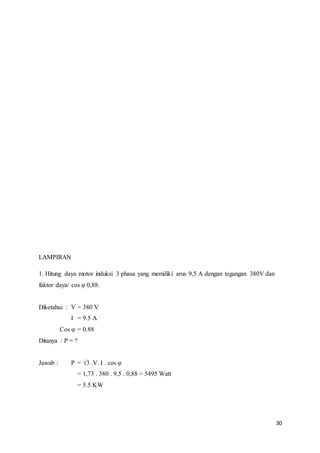 30
LAMPIRAN
1. Hitung daya motor induksi 3 phasa yang memiliki arus 9,5 A dengan tegangan 380V dan
faktor daya/ cos φ 0,88.
Diketahui : V = 380 V
I = 9.5 A
Cos φ = 0.88
Ditanya : P = ?
Jawab : P = √3 .V. I . cos φ
= 1,73 . 380 . 9,5 . 0,88 = 5495 Watt
= 5.5 KW
 