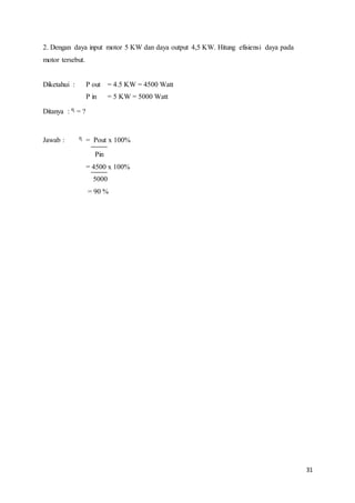 31
2. Dengan daya input motor 5 KW dan daya output 4,5 KW. Hitung efisiensi daya pada
motor tersebut.
Diketahui : P out = 4.5 KW = 4500 Watt
P in = 5 KW = 5000 Watt
Ditanya : ᶯ = ?
Jawab : ᶯ = Pout x 100%
Pin
= 4500 x 100%
5000
= 90 %
 