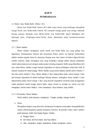 5
BAB II
PEMBAHASAN
2.1 Motor Arus Bolak-Balik (Motor AC)
Motor arus bolak-balik (motor AC) ialah suatu mesin yang berfungsi mengubah
tenaga listrik arus bolak-balik (listrik AC) menjadi tenaga gerak atau tenaga mekanik
berupa putaran daripada rotor. Motor listrik arus bolak-balik dapat dibedakan atas
beberapa jenis. Pembagian motor listrik disini didasarkan pada bermacam-macam
tinjauan.
2.1.1 Motor Induksi
Motor induksi merupakan motor listrik arus bolak balik (ac) yang paling luas
digunakan. Penamaannya berasal dari kenyataan bahwa motor ini bekerja berdasarkan
induksi medan magnet stator ke statornya, dimana arus rotor motor ini bukan diperoleh dari
sumber tertentu, tetapi merupakan arus yang terinduksi sebagai akibat adanya perbedaan
relatif antara putaran rotor dengan medan putar (rotating magnetic field) yang dihasilkan oleh
arus stator.Motor induksi sangat banyak digunakan di dalam kehidupan sehari-hari baik di
industri maupun di rumah tangga. Motor induksi yang umum dipakai adalah motor induksi 3-
fase dan motor induksi 1-fase. Motor induksi 3-fase dioperasikan pada sistem tenaga 3-fase
dan banyak digunakan di dalam berbagai bidang industri, sedangkan motor induksi 1-fase
dioperasikan pada sistem tenaga 1-fase yang banyak digunakan terutama pada penggunaan
untuk peralatan rumah tangga seperti kipas angin, lemari es, pompa air, mesin cuci dan
sebagainya karena motor induksi 1-fase mempunyai daya keluaran yang rendah.
2.1.1.1 Konstruksi Motor Induksi
Motor induksi pada dasarnya mempunyai 3 bagian penting sebagai berikut:
a. Stator
Merupakan bagian yang diam dan mempunyai kumparan yang dapat menginduksikan
medan elektromagnetik kepada kumparan rotornya. Konstruksi stator motor induksi
pada dasarnya terdiri dari bagian-bagian berikut:
a) Rangka Stator.
b) Inti Stator, dari besi lunak atau baja silikon.
c) Alur, merupakan tempat meletakkan belitan (kumparan stator).
 