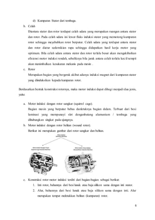 6
d) Kumparan Stator dari tembaga.
b. Celah
Diantara stator dan rotor terdapat celah udara yang merupakan ruangan antara stator
dan rotor. Pada celah udara ini lewat fluks induksi stator yang memotong kumparan
rotor sehingga meyebabkan rotor berputar. Celah udara yang terdapat antara stator
dan rotor diatur sedemikian rupa sehingga didapatkan hasil kerja motor yang
optimum. Bila celah udara antara stator dan rotor terlalu besar akan mengakibatkan
efisiensi motor induksi rendah, sebaliknya bila jarak antara celah terlalu kecil/sempit
akan menimbulkan kesukaran mekanis pada mesin .
c. Rotor
Merupakan bagian yang bergerak akibat adanya induksi magnet dari kumparan stator
yang diinduksikan kepada kumparan rotor.
Berdasarkan bentuk konstruksi rotornya, maka motor induksi dapat dibagi menjadi dua jenis,
yaitu:
a. Motor induksi dengan rotor sangkar (squirrel cage).
Bagian mesin yang berputar bebas danletaknya bagian dalam. Terbuat dari besi
laminasi yang mempunayi slot denganbatang alumunium / tembaga yang
dihubungkan singkat pada ujungnya.
b. Motor induksi dengan rotor belitan (wound rotor).
Berikut ini merupakan gambar dari rotor sangkar dan belitan.
c. Konstruksi rotor motor induksi terdiri dari bagian-bagian sebagai berikut:
1. Inti rotor, bahannya dari besi lunak atau baja silikon sama dengan inti stator.
2. Alur, bahannya dari besi lunak atau baja silikon sama dengan inti. Alur
merupakan tempat meletakkan belitan (kumparan) rotor.
 