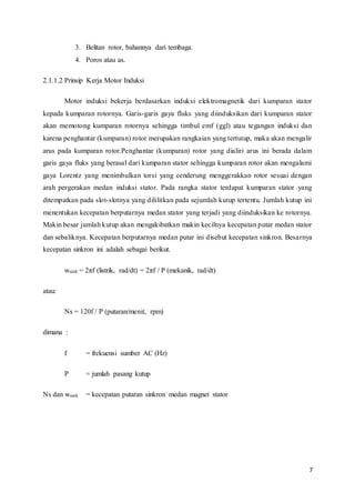 7
3. Belitan rotor, bahannya dari tembaga.
4. Poros atau as.
2.1.1.2 Prinsip Kerja Motor Induksi
Motor induksi bekerja berdasarkan induksi elektromagnetik dari kumparan stator
kepada kumparan rotornya. Garis-garis gaya fluks yang diinduksikan dari kumparan stator
akan memotong kumparan rotornya sehingga timbul emf (ggl) atau tegangan induksi dan
karena penghantar (kumparan) rotor merupakan rangkaian yang tertutup, maka akan mengalir
arus pada kumparan rotor.Penghantar (kumparan) rotor yang dialiri arus ini berada dalam
garis gaya fluks yang berasal dari kumparan stator sehingga kumparan rotor akan mengalami
gaya Lorentz yang menimbulkan torsi yang cenderung menggerakkan rotor sesuai dengan
arah pergerakan medan induksi stator. Pada rangka stator terdapat kumparan stator yang
ditempatkan pada slot-slotnya yang dililitkan pada sejumlah kutup tertentu. Jumlah kutup ini
menentukan kecepatan berputarnya medan stator yang terjadi yang diinduksikan ke rotornya.
Makin besar jumlah kutup akan mengakibatkan makin kecilnya kecepatan putar medan stator
dan sebaliknya. Kecepatan berputarnya medan putar ini disebut kecepatan sinkron. Besarnya
kecepatan sinkron ini adalah sebagai berikut.
wsink = 2πf (listrik, rad/dt) = 2πf / P (mekanik, rad/dt)
atau:
Ns = 120f / P (putaran/menit, rpm)
dimana :
f = frekuensi sumber AC (Hz)
P = jumlah pasang kutup
Ns dan wsink = kecepatan putaran sinkron medan magnet stator
 