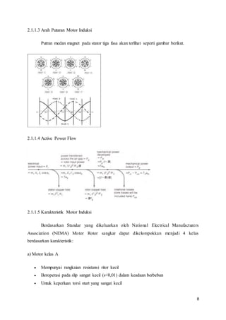 8
2.1.1.3 Arah Putaran Motor Induksi
Putran medan magnet pada stator tiga fasa akan terlihat seperti gambar berikut.
2.1.1.4 Active Power Flow
2.1.1.5 Karakteristik Motor Induksi
Berdasarkan Standar yang dikeluarkan oleh National Electrical Manufacturers
Association (NEMA) Motor Rotor sangkar dapat dikelompokkan menjadi 4 kelas
berdasarkan karakteristik:
a) Motor kelas A
 Mempunyai rangkaian resistansi ritor kecil
 Beroperasi pada slip sangat kecil (s<0,01) dalam keadaan berbeban
 Untuk keperluan torsi start yang sangat kecil
 