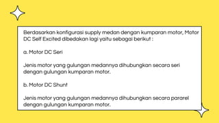 Berdasarkan konfigurasi supply medan dengan kumparan motor, Motor
DC Self Excited dibedakan lagi yaitu sebagai berikut :
a. Motor DC Seri
Jenis motor yang gulungan medannya dihubungkan secara seri
dengan gulungan kumparan motor.
b. Motor DC Shunt
Jenis motor yang gulungan medannya dihubungkan secara pararel
dengan gulungan kumparan motor.
 