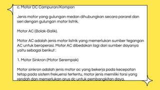 c. Motor DC Campuran/Kompon
Jenis motor yang gulungan medan dihubungkan secara pararel dan
seri dengan gulungan motor listrik.
Motor AC (Bolak-Balik).
Motor AC adalah jenis motor listrik yang memerlukan sumber tegangan
AC untuk beroperasi. Motor AC dibedakan lagi dari sumber dayanya
yaitu sebagai berikut :
1. Motor Sinkron (Motor Serempak)
Motor sinkron adalah jenis motor ac yang bekerja pada kecepatan
tetap pada sistem frekuensi tertentu, motor jenis memiliki torsi yang
rendah dan memerlukan arus dc untuk pembangkitan daya.
 