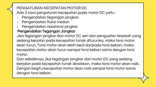 PENGATURAN KECEPATAN MOTOR DC
Ada 3 cara pengaturan kecepatan pada motor DC yaitu :
1. Pengendalian tegangan jangkar.
2. Pengendalian fluksi medan.
3. Pengendalian resistansi jangkar.
Pengendalian Tegangan Jangkar
Jika tegangan jangkar dari motor DC seri dan penguatan terpisah yang
sedang berjalan pada kecepatan tunak diturunka, maka torsi motor
akan turun. Torsi motor akan lebih kecil daripada torsi beban, maka
kecepatan motor akan turun sampai torsi beban sama dengan torsi
motor.
Dan sebaliknya, jika tegangan jangkar dari motor DC yang sedang
berjalan pada kecepatan tunak dinaikkan, maka torsi motor akan naik.
Dengan begitu kecepatan motor akan naik sampai torsi motor sama
dengan torsi beban.
 