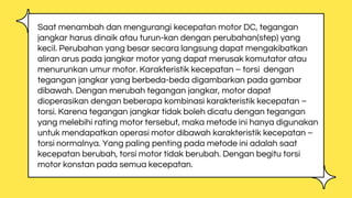 Saat menambah dan mengurangi kecepatan motor DC, tegangan
jangkar harus dinaik atau turun-kan dengan perubahan(step) yang
kecil. Perubahan yang besar secara langsung dapat mengakibatkan
aliran arus pada jangkar motor yang dapat merusak komutator atau
menurunkan umur motor. Karakteristik kecepatan – torsi dengan
tegangan jangkar yang berbeda-beda digambarkan pada gambar
dibawah. Dengan merubah tegangan jangkar, motor dapat
dioperasikan dengan beberapa kombinasi karakteristik kecepatan –
torsi. Karena tegangan jangkar tidak boleh dicatu dengan tegangan
yang melebihi rating motor tersebut, maka metode ini hanya digunakan
untuk mendapatkan operasi motor dibawah karakteristik kecepatan –
torsi normalnya. Yang paling penting pada metode ini adalah saat
kecepatan berubah, torsi motor tidak berubah. Dengan begitu torsi
motor konstan pada semua kecepatan.
 