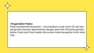 Pengendalian Medan
Pada karakteristik kecepatan – torsi keadaan tunak motor DC seri dan
penguatan terpisah digambarkan dengan garis titik-titik pada gambar
diatas. Pada saat fluksi medan diturunkan maka kecepatan motor akan
naik.
 