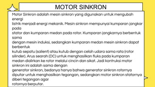 Motor Sinkron adalah mesin sinkron yang digunakan untuk mengubah
energi
listrik menjadi energi mekanik. Mesin sinkron mempunyai kumparan jangkar
pada
stator dan kumparan medan pada rotor. Kumparan jangkarnya berbentuk
sama
dengan mesin induksi, sedangkan kumparan medan mesin sinkron dapat
berbentuk
kutub sepatu (salient) atau kutub dengan celah udara sama rata (rotor
silinder). Arus searah (DC) untuk menghasilkan fluks pada kumparan
medan dialirkan ke rotor melalui cincin dan sikat. Jadi kontruksi motor
sinkron ini adalah sama dengan
generator sinkron, bedanya hanya bahwa generator sinkron rotornya
diputar untuk menghasilkan tegangan, sedangkan motor sinkron statornya
diberi tegangan agar
rotornya berputar.
MOTOR SINKRON
 