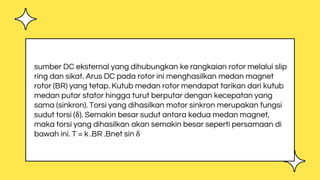 sumber DC eksternal yang dihubungkan ke rangkaian rotor melalui slip
ring dan sikat. Arus DC pada rotor ini menghasilkan medan magnet
rotor (BR) yang tetap. Kutub medan rotor mendapat tarikan dari kutub
medan putar stator hingga turut berputar dengan kecepatan yang
sama (sinkron). Torsi yang dihasilkan motor sinkron merupakan fungsi
sudut torsi (δ). Semakin besar sudut antara kedua medan magnet,
maka torsi yang dihasilkan akan semakin besar seperti persamaan di
bawah ini. T = k .BR .Bnet sin δ
 