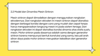 2.2 Model dan Dinamika Mesin Sinkron
Mesin sinkron dapat dimodelkan dengan menggunakan rangkaian
ekivalennya. Dari rangkaian ekivalen ini mesin sinkron dapat dianalisa
dengan berbagai kondisi dengan cara yang mudah dan cepat tanpa
harus mengoperasikan langsung mesin ini pada sistem tenaga. Dari
rangkaian ekivalen ini dapat dianallisa kondisi dinamis atas statis suatu
mesin. Motor sinkron pada dasarnya adalah sama dengan generator
sinkron karena mempunyai bentuk konstuksi yang sama, kecuali arah
aliran daya pada motor sinkron merupakan kebalikan dari generator
sinkron
 