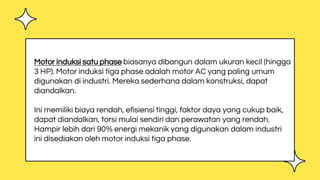 Motor induksi satu phase biasanya dibangun dalam ukuran kecil (hingga
3 HP). Motor induksi tiga phase adalah motor AC yang paling umum
digunakan di industri. Mereka sederhana dalam konstruksi, dapat
diandalkan.
Ini memiliki biaya rendah, efisiensi tinggi, faktor daya yang cukup baik,
dapat diandalkan, torsi mulai sendiri dan perawatan yang rendah.
Hampir lebih dari 90% energi mekanik yang digunakan dalam industri
ini disediakan oleh motor induksi tiga phase.
 