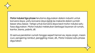 Motor induksi tiga phase terutama digunakan dalam industri untuk
konversi daya, yaitu konversi daya listrik ke mekanik dalam jumlah
besar atau besar. Tetapi untuk konversi daya kecil motor induksi satu
fasa digunakan. Motor induksi melakukan berbagai layanan di rumah,
kantor, bisnis, pabrik, dll.
Di semua peralatan rumah tangga seperti lemari es, kipas angin, mesin
cuci, pengering rambut, penggiling mixer, dll., Motor induksi satu phase
digunakan
 