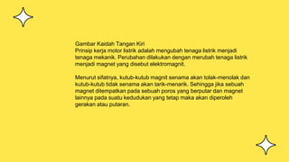 Gambar Kaidah Tangan Kiri
Prinsip kerja motor listrik adalah mengubah tenaga listrik menjadi
tenaga mekanik. Perubahan dilakukan dengan merubah tenaga listrik
menjadi magnet yang disebut elektromagnit.
Menurut sifatnya, kutub-kutub magnit senama akan tolak-menolak dan
kutub-kutub tidak senama akan tarik-menarik. Sehingga jika sebuah
magnet ditempatkan pada sebuah poros yang berputar dan magnet
lainnya pada suatu kedudukan yang tetap maka akan diperoleh
gerakan atau putaran.
 