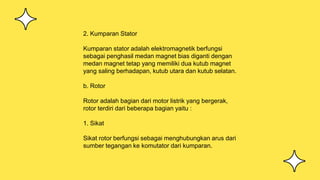 2. Kumparan Stator
Kumparan stator adalah elektromagnetik berfungsi
sebagai penghasil medan magnet bias diganti dengan
medan magnet tetap yang memiliki dua kutub magnet
yang saling berhadapan, kutub utara dan kutub selatan.
b. Rotor
Rotor adalah bagian dari motor listrik yang bergerak,
rotor terdiri dari beberapa bagian yaitu :
1. Sikat
Sikat rotor berfungsi sebagai menghubungkan arus dari
sumber tegangan ke komutator dari kumparan.
 