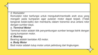 2. Komutator
Komutator rotor berfungsi untuk mengubah/membalik arah arus yang
mengalir pada kumparan agar putaran motor dapat terjadi. (Tidak
bergerak bolak-balik) dan membantu dalam transmisi arus antara rotor
dengan sumber daya.
c. Terminal Motor
Terminal motor adalah titik penyambungan sumber tenaga listrik dengan
ujung kumparan motor.
d. Bearing
Bearing adalah bantalan AS motor.
e. Body Motor
Bodi motor adalah tutup motor untuk pelindung dari lingkungan.
 