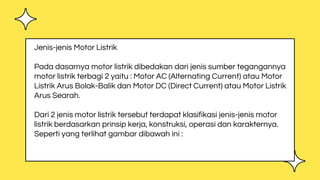 Jenis-jenis Motor Listrik
Pada dasarnya motor listrik dibedakan dari jenis sumber tegangannya
motor listrik terbagi 2 yaitu : Motor AC (Alternating Current) atau Motor
Listrik Arus Bolak-Balik dan Motor DC (Direct Current) atau Motor Listrik
Arus Searah.
Dari 2 jenis motor listrik tersebut terdapat klasifikasi jenis-jenis motor
listrik berdasarkan prinsip kerja, konstruksi, operasi dan karakternya.
Seperti yang terlihat gambar dibawah ini :
 