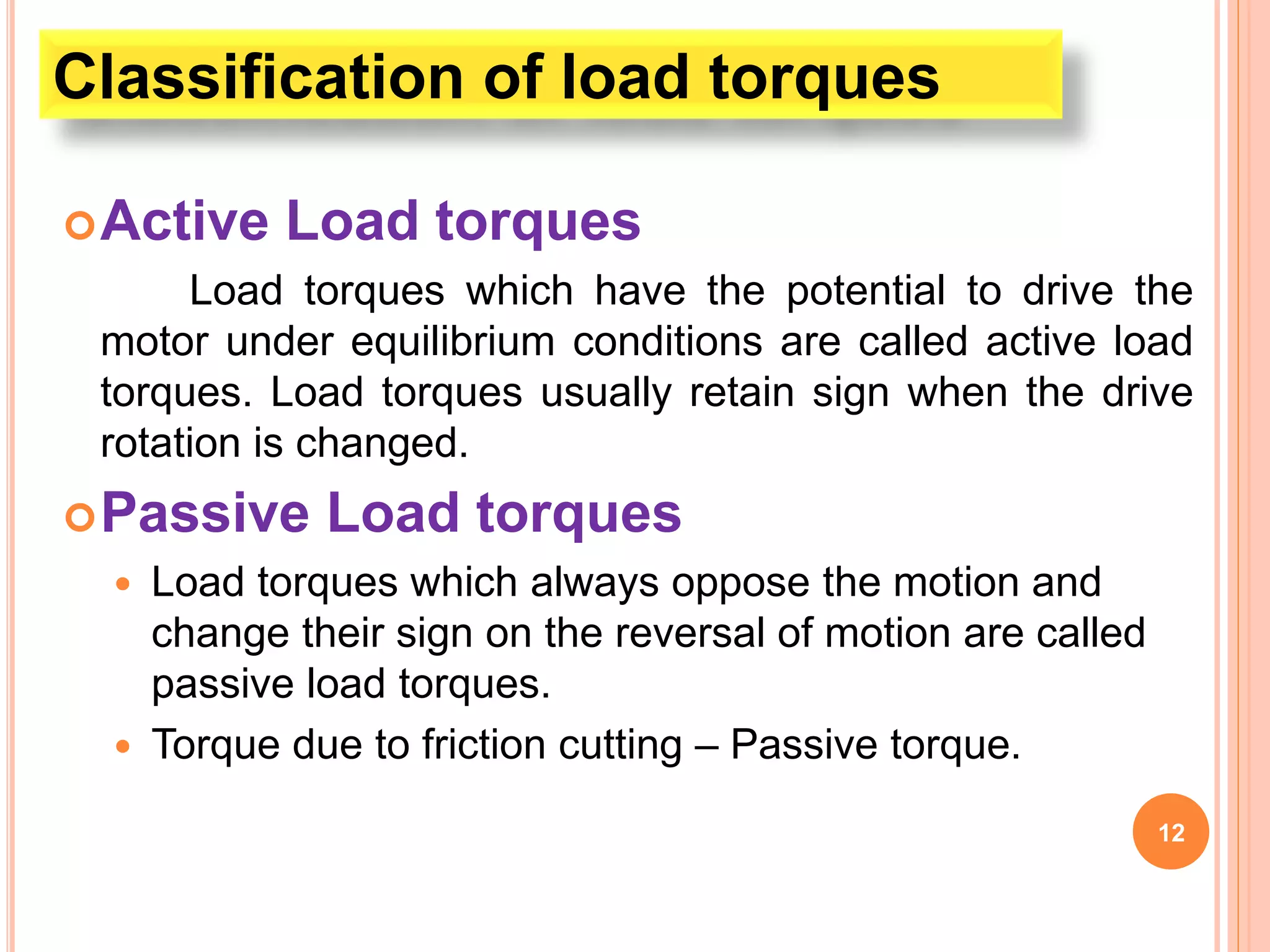 Active Load torques
Load torques which have the potential to drive the
motor under equilibrium conditions are called active load
torques. Load torques usually retain sign when the drive
rotation is changed.
Passive Load torques
 Load torques which always oppose the motion and
change their sign on the reversal of motion are called
passive load torques.
 Torque due to friction cutting – Passive torque.
12
Classification of load torques
 