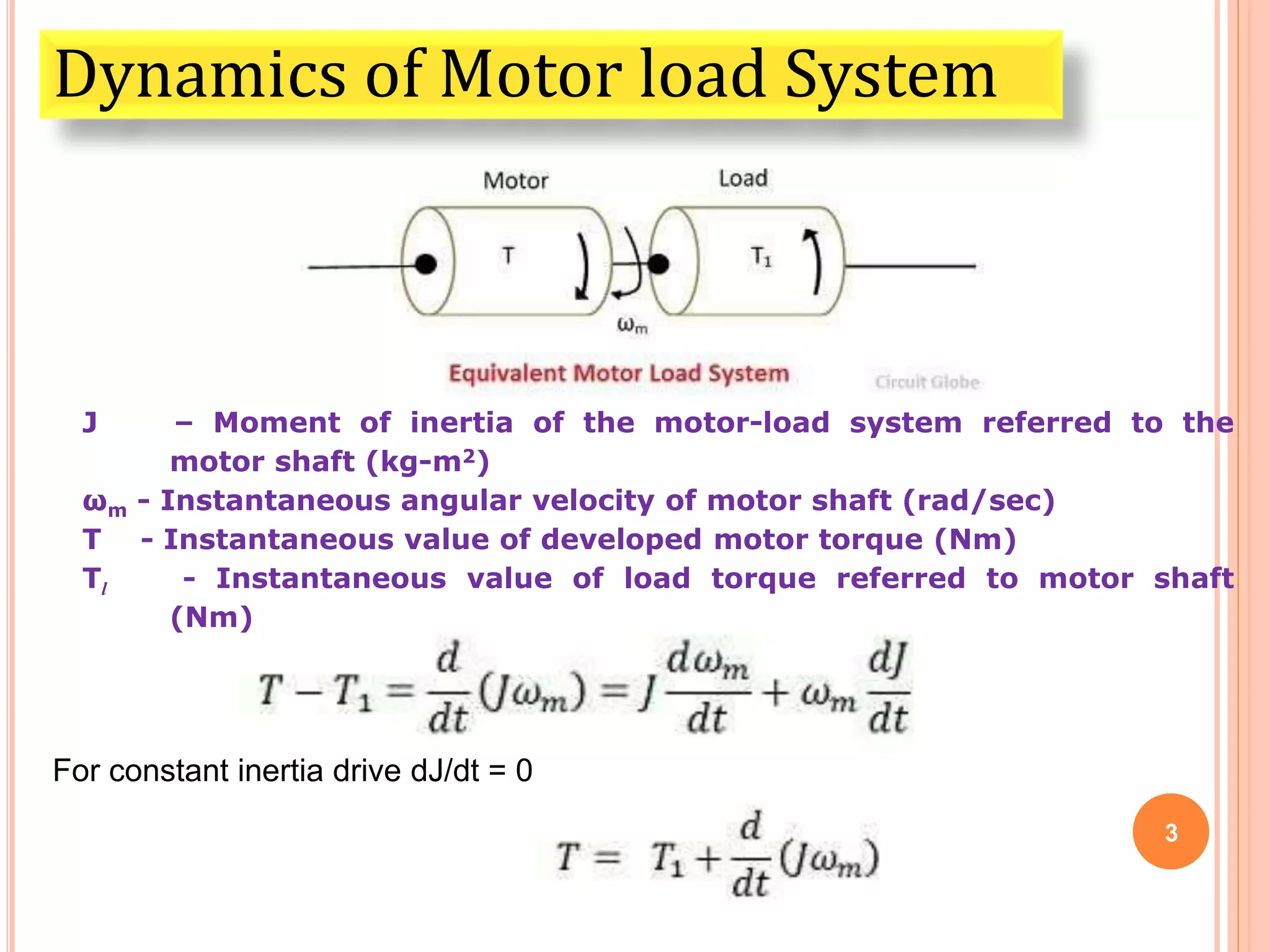 3
Dynamics of Motor load System
J – Moment of inertia of the motor-load system referred to the
motor shaft (kg-m2)
ωm - Instantaneous angular velocity of motor shaft (rad/sec)
T - Instantaneous value of developed motor torque (Nm)
Tl - Instantaneous value of load torque referred to motor shaft
(Nm)
For constant inertia drive dJ/dt = 0
 