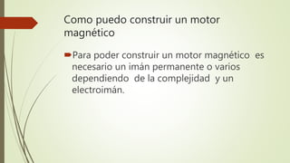Como puedo construir un motor
magnético
Para poder construir un motor magnético es
necesario un imán permanente o varios
dependiendo de la complejidad y un
electroimán.
 