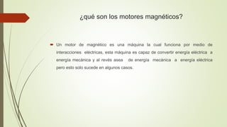 ¿qué son los motores magnéticos?
 Un motor de magnético es una máquina la cual funciona por medio de
interacciones eléctricas, esta máquina es capaz de convertir energía eléctrica a
energía mecánica y al revés asea de energía mecánica a energía eléctrica
pero esto solo sucede en algunos casos.
 