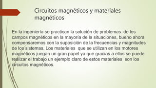 Circuitos magnéticos y materiales
magnéticos
En la ingeniería se practican la solución de problemas de los
campos magnéticos en la mayoría de la situaciones, bueno ahora
compensaremos con la suposición de la frecuencias y magnitudes
de los sistemas. Los materiales que se utilizan en los motores
magnéticos juegan un gran papel ya que gracias a ellos se puede
realizar el trabajo un ejemplo claro de estos materiales son los
circuitos magnéticos.
 