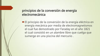 principios de la conversión de energía
electromecánica
El principio de la conversión de la energía eléctrica en
energía mecánica por media de electromagnetismos
el cual fue demostrado por Faraday en el año 1821
el cual consistió en un alambre libre que cuelga que
sumerge en una piscina del mercurio .
 